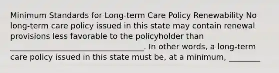 Minimum Standards for Long-term Care Policy Renewability No long-term care policy issued in this state may contain renewal provisions less favorable to the policyholder than __________________________________. In other words, a long-term care policy issued in this state must be, at a minimum, ________