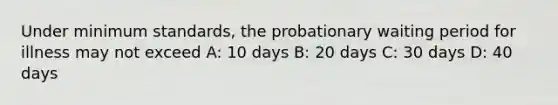 Under minimum standards, the probationary waiting period for illness may not exceed A: 10 days B: 20 days C: 30 days D: 40 days