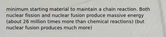 minimum starting material to maintain a chain reaction. Both nuclear fission and nuclear fusion produce massive energy (about 26 million times <a href='https://www.questionai.com/knowledge/keWHlEPx42-more-than' class='anchor-knowledge'>more than</a> <a href='https://www.questionai.com/knowledge/kc6NTom4Ep-chemical-reactions' class='anchor-knowledge'>chemical reactions</a>) (but nuclear fusion produces much more)