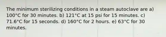 The minimum sterilizing conditions in a steam autoclave are a) 100°C for 30 minutes. b) 121°C at 15 psi for 15 minutes. c) 71.6°C for 15 seconds. d) 160°C for 2 hours. e) 63°C for 30 minutes.