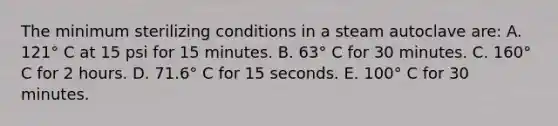 The minimum sterilizing conditions in a steam autoclave are: A. 121° C at 15 psi for 15 minutes. B. 63° C for 30 minutes. C. 160° C for 2 hours. D. 71.6° C for 15 seconds. E. 100° C for 30 minutes.