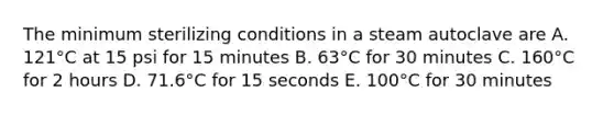 The minimum sterilizing conditions in a steam autoclave are A. 121°C at 15 psi for 15 minutes B. 63°C for 30 minutes C. 160°C for 2 hours D. 71.6°C for 15 seconds E. 100°C for 30 minutes