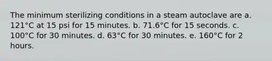 The minimum sterilizing conditions in a steam autoclave are a. 121°C at 15 psi for 15 minutes. b. 71.6°C for 15 seconds. c. 100°C for 30 minutes. d. 63°C for 30 minutes. e. 160°C for 2 hours.