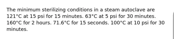 The minimum sterilizing conditions in a steam autoclave are 121°C at 15 psi for 15 minutes. 63°C at 5 psi for 30 minutes. 160°C for 2 hours. 71.6°C for 15 seconds. 100°C at 10 psi for 30 minutes.