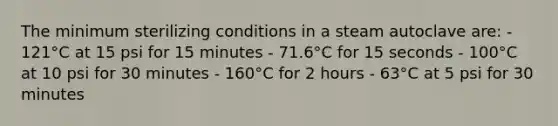 The minimum sterilizing conditions in a steam autoclave are: - 121°C at 15 psi for 15 minutes - 71.6°C for 15 seconds - 100°C at 10 psi for 30 minutes - 160°C for 2 hours - 63°C at 5 psi for 30 minutes