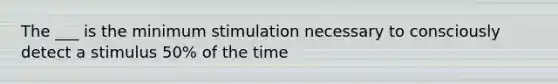 The ___ is the minimum stimulation necessary to consciously detect a stimulus 50% of the time