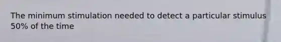 The minimum stimulation needed to detect a particular stimulus 50% of the time