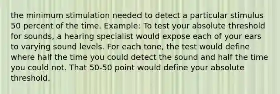 the minimum stimulation needed to detect a particular stimulus 50 percent of the time. Example: To test your absolute threshold for sounds, a hearing specialist would expose each of your ears to varying sound levels. For each tone, the test would define where half the time you could detect the sound and half the time you could not. That 50-50 point would define your absolute threshold.