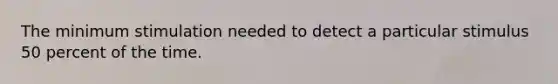 The minimum stimulation needed to detect a particular stimulus 50 percent of the time.
