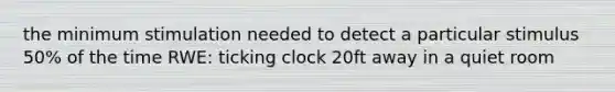 the minimum stimulation needed to detect a particular stimulus 50% of the time RWE: ticking clock 20ft away in a quiet room