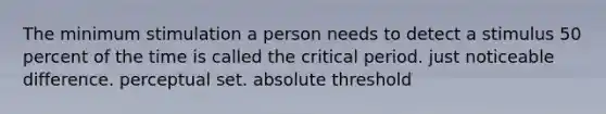 The minimum stimulation a person needs to detect a stimulus 50 percent of the time is called the critical period. just noticeable difference. perceptual set. absolute threshold