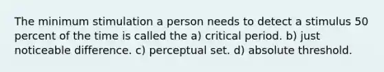 The minimum stimulation a person needs to detect a stimulus 50 percent of the time is called the a) critical period. b) just noticeable difference. c) perceptual set. d) absolute threshold.