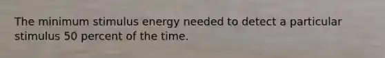 The minimum stimulus energy needed to detect a particular stimulus 50 percent of the time.