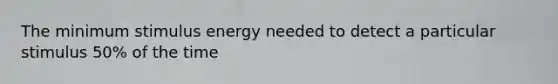 The minimum stimulus energy needed to detect a particular stimulus 50% of the time