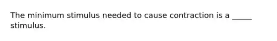 The minimum stimulus needed to cause contraction is a _____ stimulus.