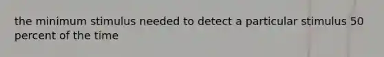the minimum stimulus needed to detect a particular stimulus 50 percent of the time