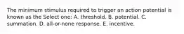 The minimum stimulus required to trigger an action potential is known as the Select one: A. threshold. B. potential. C. summation. D. all-or-none response. E. incentive.