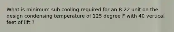 What is minimum sub cooling required for an R-22 unit on the design condensing temperature of 125 degree F with 40 vertical feet of lift ?