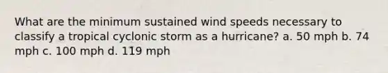 What are the minimum sustained wind speeds necessary to classify a tropical cyclonic storm as a hurricane? a. 50 mph b. 74 mph c. 100 mph d. 119 mph