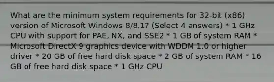 What are the minimum system requirements for 32-bit (x86) version of Microsoft Windows 8/8.1? (Select 4 answers) * 1 GHz CPU with support for PAE, NX, and SSE2 * 1 GB of system RAM * Microsoft DirectX 9 graphics device with WDDM 1.0 or higher driver * 20 GB of free hard disk space * 2 GB of system RAM * 16 GB of free hard disk space * 1 GHz CPU