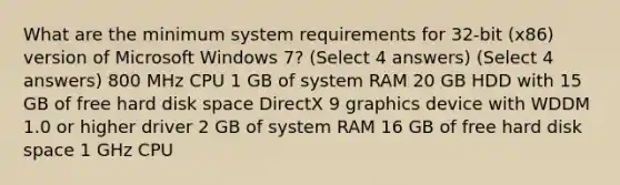 What are the minimum system requirements for 32-bit (x86) version of Microsoft Windows 7? (Select 4 answers) (Select 4 answers) 800 MHz CPU 1 GB of system RAM 20 GB HDD with 15 GB of free hard disk space DirectX 9 graphics device with WDDM 1.0 or higher driver 2 GB of system RAM 16 GB of free hard disk space 1 GHz CPU