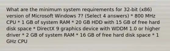 What are the minimum system requirements for 32-bit (x86) version of Microsoft Windows 7? (Select 4 answers) * 800 MHz CPU * 1 GB of system RAM * 20 GB HDD with 15 GB of free hard disk space * DirectX 9 graphics device with WDDM 1.0 or higher driver * 2 GB of system RAM * 16 GB of free hard disk space * 1 GHz CPU