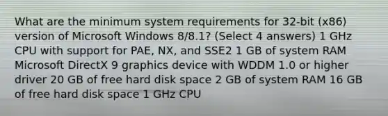 What are the minimum system requirements for 32-bit (x86) version of Microsoft Windows 8/8.1? (Select 4 answers) 1 GHz CPU with support for PAE, NX, and SSE2 1 GB of system RAM Microsoft DirectX 9 graphics device with WDDM 1.0 or higher driver 20 GB of free hard disk space 2 GB of system RAM 16 GB of free hard disk space 1 GHz CPU