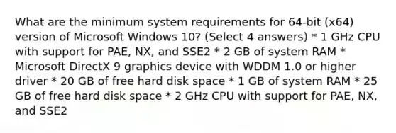 What are the minimum system requirements for 64-bit (x64) version of Microsoft Windows 10? (Select 4 answers) * 1 GHz CPU with support for PAE, NX, and SSE2 * 2 GB of system RAM * Microsoft DirectX 9 graphics device with WDDM 1.0 or higher driver * 20 GB of free hard disk space * 1 GB of system RAM * 25 GB of free hard disk space * 2 GHz CPU with support for PAE, NX, and SSE2