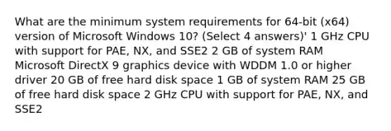 What are the minimum system requirements for 64-bit (x64) version of Microsoft Windows 10? (Select 4 answers)' 1 GHz CPU with support for PAE, NX, and SSE2 2 GB of system RAM Microsoft DirectX 9 graphics device with WDDM 1.0 or higher driver 20 GB of free hard disk space 1 GB of system RAM 25 GB of free hard disk space 2 GHz CPU with support for PAE, NX, and SSE2