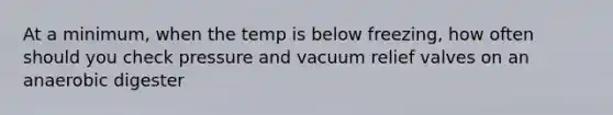 At a minimum, when the temp is below freezing, how often should you check pressure and vacuum relief valves on an anaerobic digester