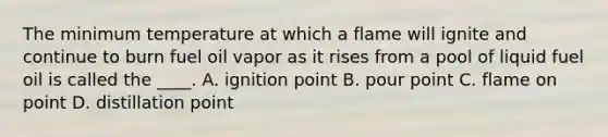 The minimum temperature at which a flame will ignite and continue to burn fuel oil vapor as it rises from a pool of liquid fuel oil is called the ____. A. ignition point B. pour point C. flame on point D. distillation point