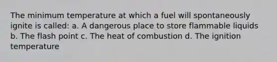 The minimum temperature at which a fuel will spontaneously ignite is called: a. A dangerous place to store flammable liquids b. The flash point c. The heat of combustion d. The ignition temperature