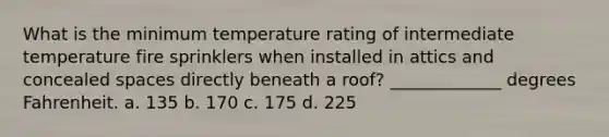 What is the minimum temperature rating of intermediate temperature fire sprinklers when installed in attics and concealed spaces directly beneath a roof? _____________ degrees Fahrenheit. a. 135 b. 170 c. 175 d. 225