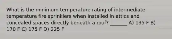 What is the minimum temperature rating of intermediate temperature fire sprinklers when installed in attics and concealed spaces directly beneath a roof? _______ A) 135 F B) 170 F C) 175 F D) 225 F