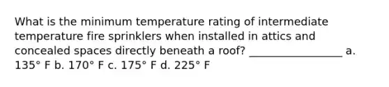 What is the minimum temperature rating of intermediate temperature fire sprinklers when installed in attics and concealed spaces directly beneath a roof? _________________ a. 135° F b. 170° F c. 175° F d. 225° F