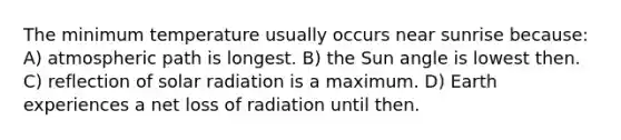 The minimum temperature usually occurs near sunrise because: A) atmospheric path is longest. B) the Sun angle is lowest then. C) reflection of solar radiation is a maximum. D) Earth experiences a net loss of radiation until then.