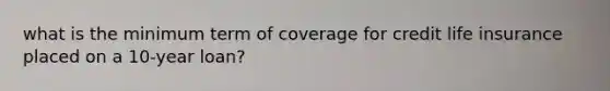 what is the minimum term of coverage for credit life insurance placed on a 10-year loan?