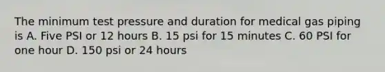 The minimum test pressure and duration for medical gas piping is A. Five PSI or 12 hours B. 15 psi for 15 minutes C. 60 PSI for one hour D. 150 psi or 24 hours