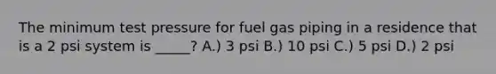 The minimum test pressure for fuel gas piping in a residence that is a 2 psi system is _____? A.) 3 psi B.) 10 psi C.) 5 psi D.) 2 psi