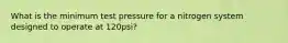 What is the minimum test pressure for a nitrogen system designed to operate at 120psi?