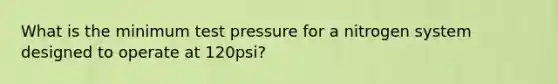 What is the minimum test pressure for a nitrogen system designed to operate at 120psi?