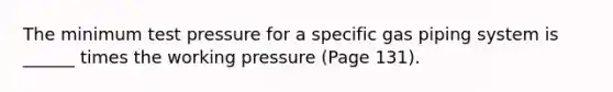 The minimum test pressure for a specific gas piping system is ______ times the working pressure (Page 131).