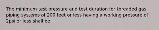 The minimum test pressure and test duration for threaded gas piping systems of 200 feet or less having a working pressure of 2psi or less shall be: