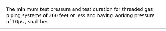 The minimum test pressure and test duration for threaded gas piping systems of 200 feet or less and having working pressure of 10psi, shall be: