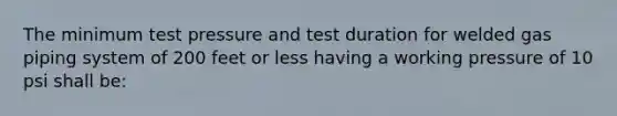 The minimum test pressure and test duration for welded gas piping system of 200 feet or less having a working pressure of 10 psi shall be: