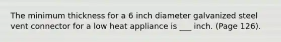 The minimum thickness for a 6 inch diameter galvanized steel vent connector for a low heat appliance is ___ inch. (Page 126).