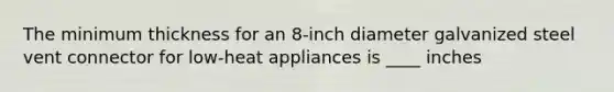 The minimum thickness for an 8-inch diameter galvanized steel vent connector for low-heat appliances is ____ inches