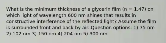 What is the minimum thickness of a glycerin film (n = 1.47) on which light of wavelength 600 nm shines that results in constructive interference of the reflected light? Assume the film is surrounded front and back by air. Question options: 1) 75 nm 2) 102 nm 3) 150 nm 4) 204 nm 5) 300 nm