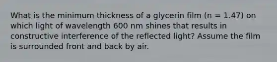 What is the minimum thickness of a glycerin film (n = 1.47) on which light of wavelength 600 nm shines that results in constructive interference of the reflected light? Assume the film is surrounded front and back by air.