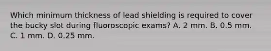 Which minimum thickness of lead shielding is required to cover the bucky slot during fluoroscopic exams? A. 2 mm. B. 0.5 mm. C. 1 mm. D. 0.25 mm.